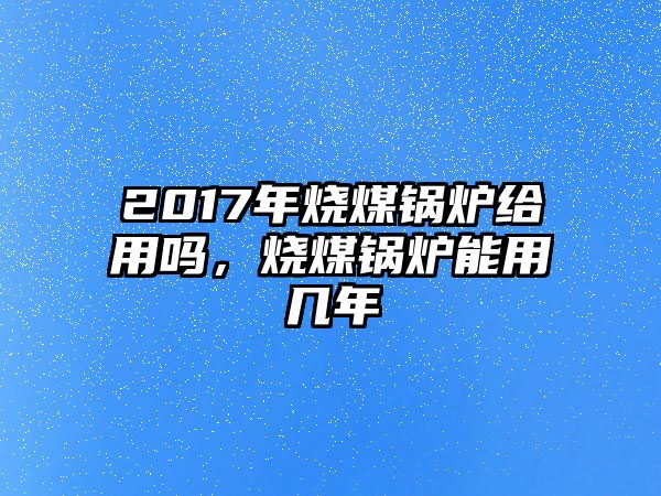 2017年燒煤鍋爐給用嗎，燒煤鍋爐能用幾年