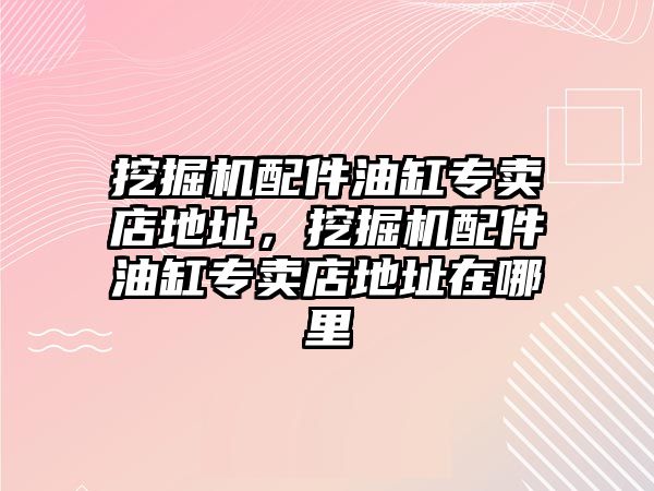 挖掘機配件油缸專賣店地址，挖掘機配件油缸專賣店地址在哪里