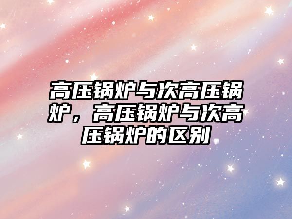 高壓鍋爐與次高壓鍋爐，高壓鍋爐與次高壓鍋爐的區(qū)別