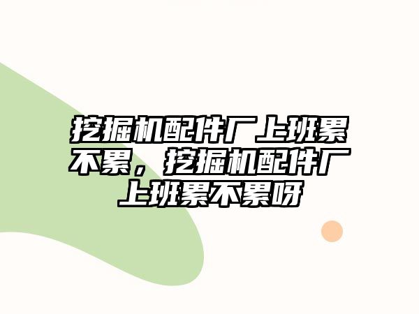 挖掘機配件廠上班累不累，挖掘機配件廠上班累不累呀