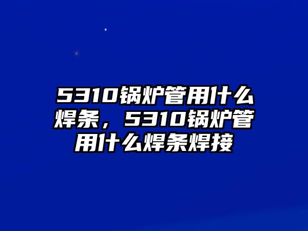 5310鍋爐管用什么焊條，5310鍋爐管用什么焊條焊接