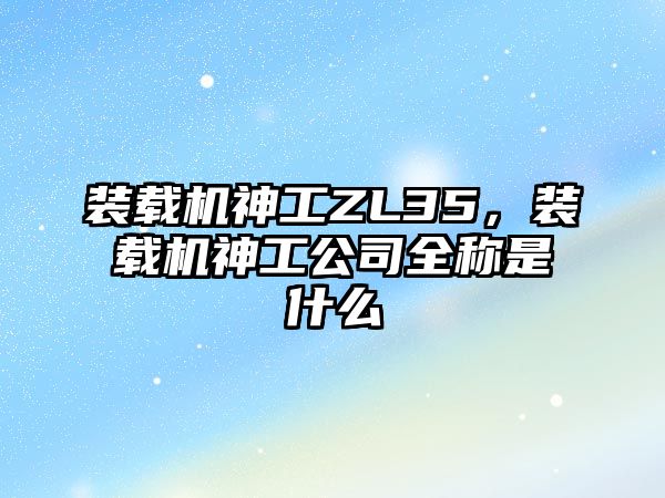 裝載機神工ZL35，裝載機神工公司全稱是什么