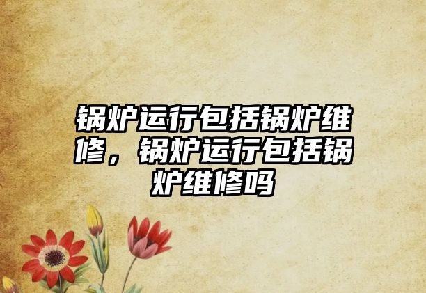 鍋爐運(yùn)行包括鍋爐維修，鍋爐運(yùn)行包括鍋爐維修嗎