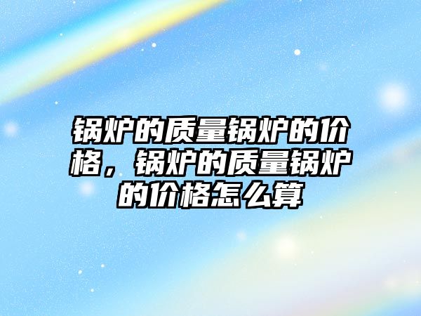 鍋爐的質(zhì)量鍋爐的價格，鍋爐的質(zhì)量鍋爐的價格怎么算