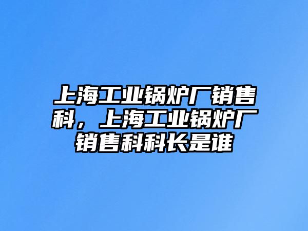 上海工業(yè)鍋爐廠銷售科，上海工業(yè)鍋爐廠銷售科科長是誰