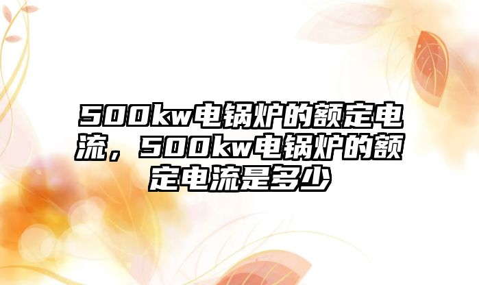 500kw電鍋爐的額定電流，500kw電鍋爐的額定電流是多少