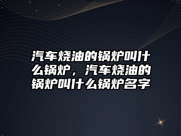 汽車燒油的鍋爐叫什么鍋爐，汽車燒油的鍋爐叫什么鍋爐名字