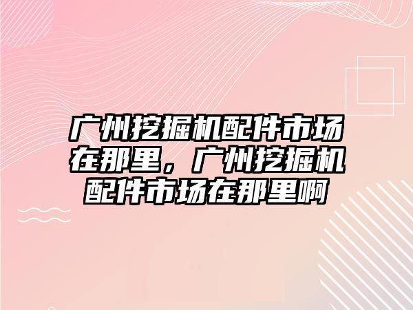 廣州挖掘機配件市場在那里，廣州挖掘機配件市場在那里啊