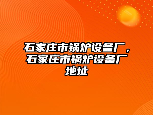 石家莊市鍋爐設備廠，石家莊市鍋爐設備廠地址