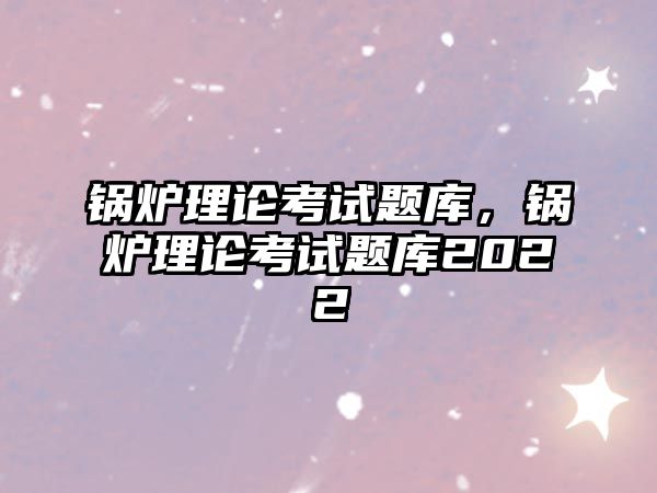 鍋爐理論考試題庫，鍋爐理論考試題庫2022