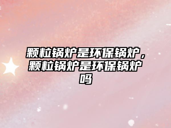 顆粒鍋爐是環(huán)保鍋爐，顆粒鍋爐是環(huán)保鍋爐嗎