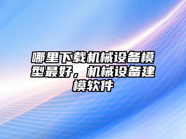 哪里下載機(jī)械設(shè)備模型最好，機(jī)械設(shè)備建模軟件