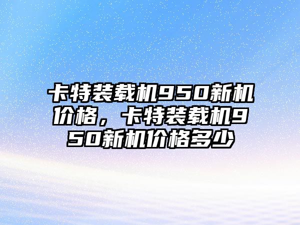 卡特裝載機(jī)950新機(jī)價(jià)格，卡特裝載機(jī)950新機(jī)價(jià)格多少