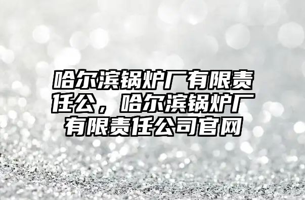 哈爾濱鍋爐廠有限責(zé)任公，哈爾濱鍋爐廠有限責(zé)任公司官網(wǎng)