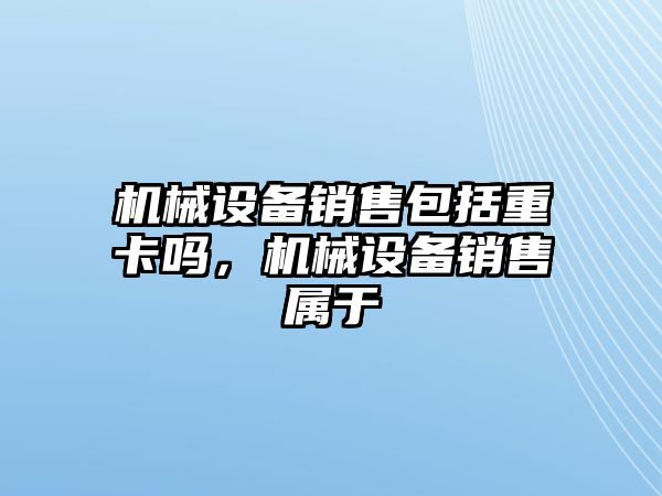 機(jī)械設(shè)備銷售包括重卡嗎，機(jī)械設(shè)備銷售屬于