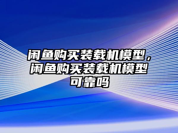 閑魚購(gòu)買裝載機(jī)模型，閑魚購(gòu)買裝載機(jī)模型可靠嗎