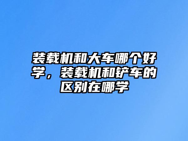 裝載機(jī)和大車哪個(gè)好學(xué)，裝載機(jī)和鏟車的區(qū)別在哪學(xué)