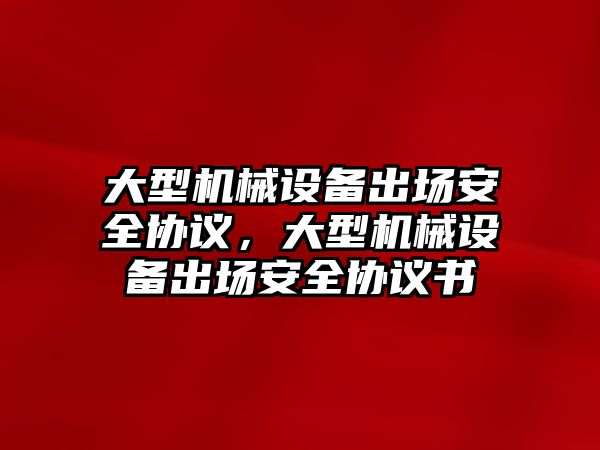 大型機(jī)械設(shè)備出場安全協(xié)議，大型機(jī)械設(shè)備出場安全協(xié)議書