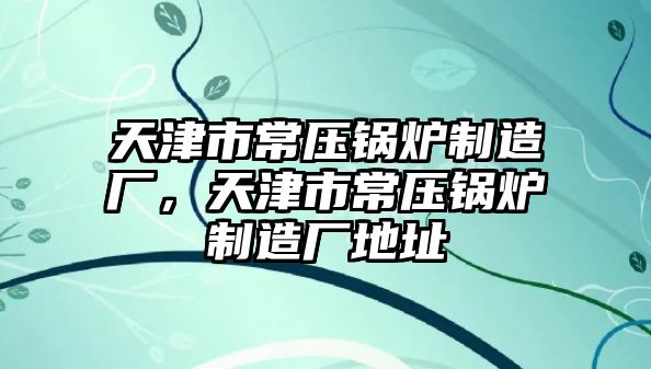 天津市常壓鍋爐制造廠，天津市常壓鍋爐制造廠地址