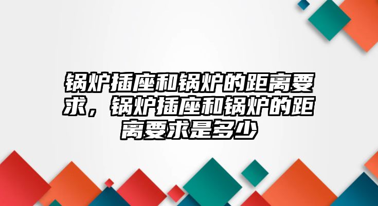 鍋爐插座和鍋爐的距離要求，鍋爐插座和鍋爐的距離要求是多少