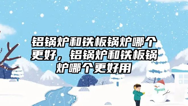 鋁鍋爐和鐵板鍋爐哪個(gè)更好，鋁鍋爐和鐵板鍋爐哪個(gè)更好用