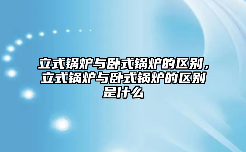 立式鍋爐與臥式鍋爐的區(qū)別，立式鍋爐與臥式鍋爐的區(qū)別是什么