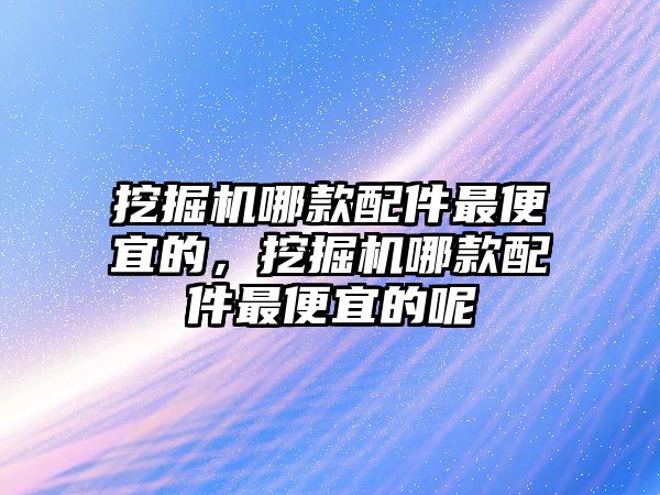 挖掘機哪款配件最便宜的，挖掘機哪款配件最便宜的呢