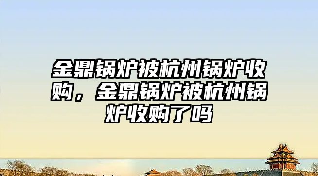 金鼎鍋爐被杭州鍋爐收購(gòu)，金鼎鍋爐被杭州鍋爐收購(gòu)了嗎