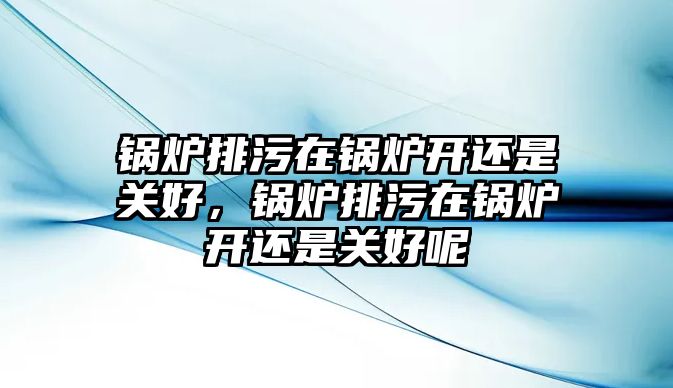 鍋爐排污在鍋爐開還是關好，鍋爐排污在鍋爐開還是關好呢