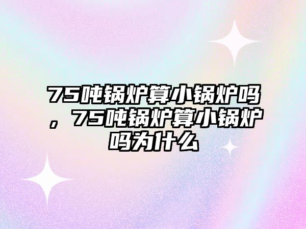 75噸鍋爐算小鍋爐嗎，75噸鍋爐算小鍋爐嗎為什么