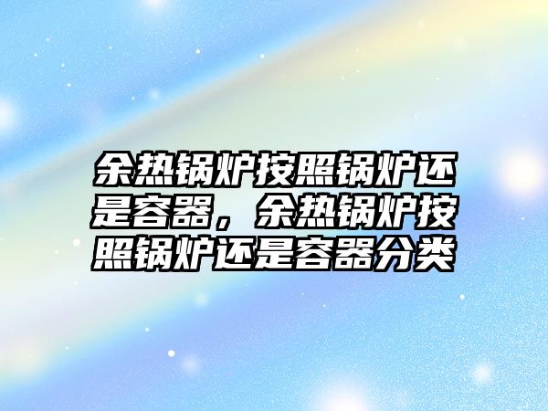 余熱鍋爐按照鍋爐還是容器，余熱鍋爐按照鍋爐還是容器分類