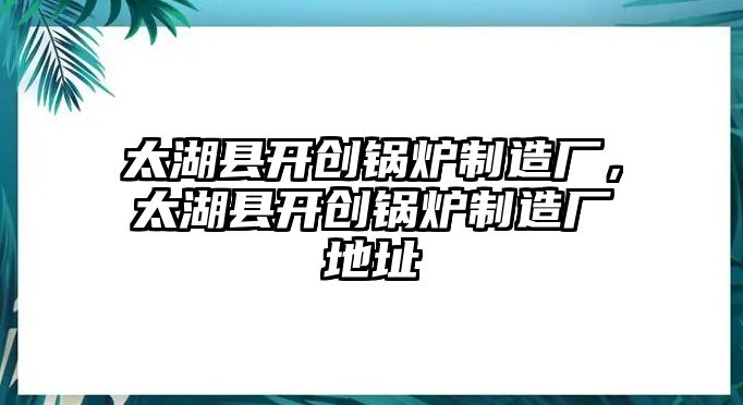 太湖縣開創(chuàng)鍋爐制造廠，太湖縣開創(chuàng)鍋爐制造廠地址