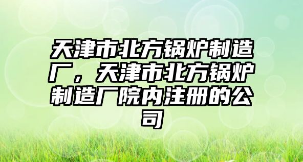 天津市北方鍋爐制造廠，天津市北方鍋爐制造廠院內(nèi)注冊的公司