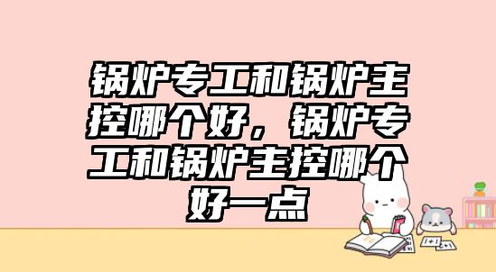 鍋爐專工和鍋爐主控哪個好，鍋爐專工和鍋爐主控哪個好一點