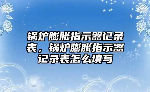 鍋爐膨脹指示器記錄表，鍋爐膨脹指示器記錄表怎么填寫