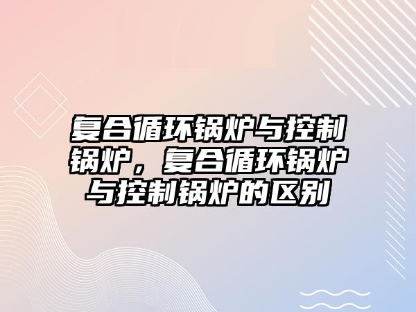 復合循環(huán)鍋爐與控制鍋爐，復合循環(huán)鍋爐與控制鍋爐的區(qū)別