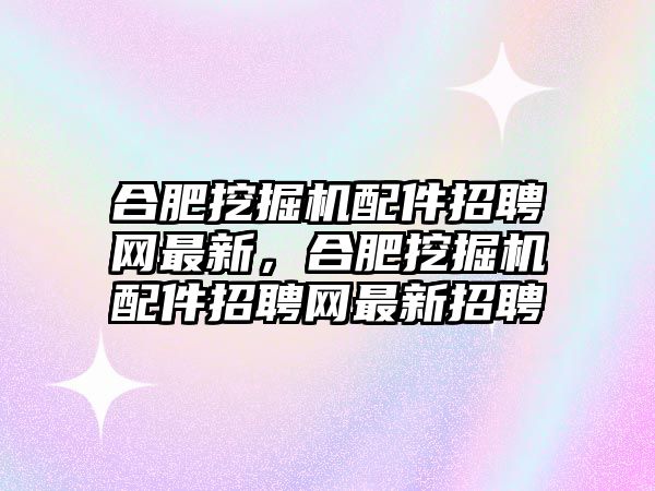 合肥挖掘機配件招聘網(wǎng)最新，合肥挖掘機配件招聘網(wǎng)最新招聘