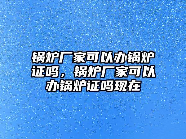 鍋爐廠家可以辦鍋爐證嗎，鍋爐廠家可以辦鍋爐證嗎現(xiàn)在