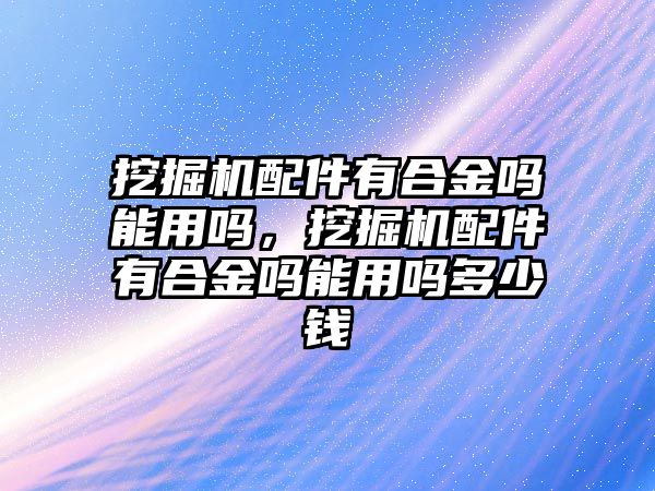 挖掘機(jī)配件有合金嗎能用嗎，挖掘機(jī)配件有合金嗎能用嗎多少錢