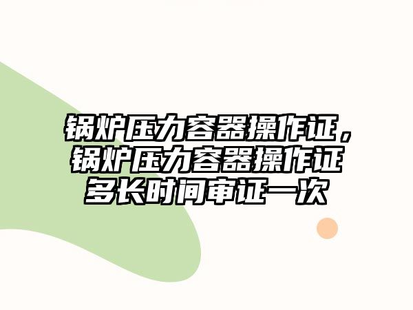 鍋爐壓力容器操作證，鍋爐壓力容器操作證多長時間審證一次