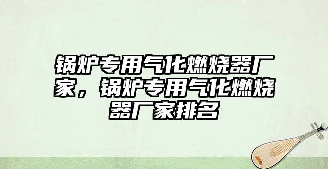 鍋爐專用氣化燃燒器廠家，鍋爐專用氣化燃燒器廠家排名