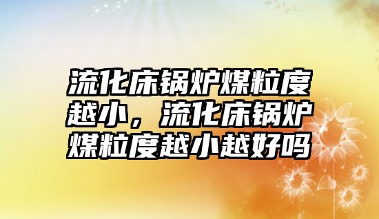 流化床鍋爐煤粒度越小，流化床鍋爐煤粒度越小越好嗎