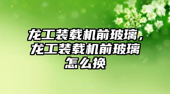 龍工裝載機前玻璃，龍工裝載機前玻璃怎么換