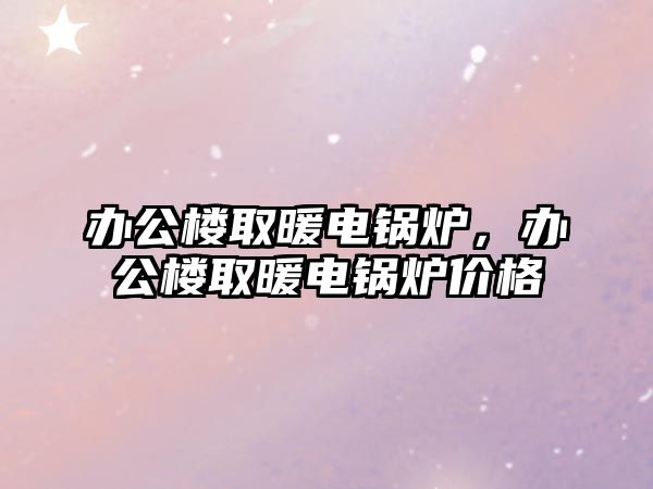 辦公樓取暖電鍋爐，辦公樓取暖電鍋爐價格