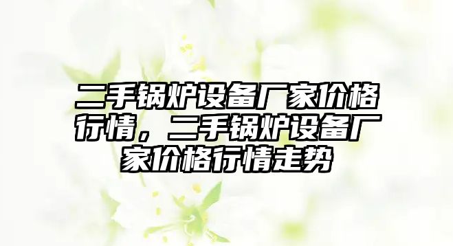 二手鍋爐設(shè)備廠家價(jià)格行情，二手鍋爐設(shè)備廠家價(jià)格行情走勢