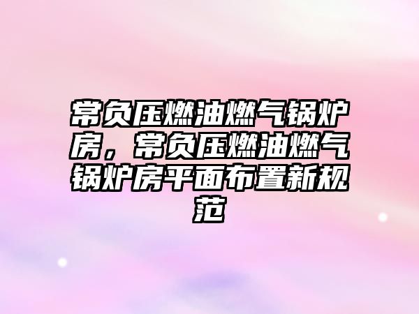 常負(fù)壓燃油燃?xì)忮仩t房，常負(fù)壓燃油燃?xì)忮仩t房平面布置新規(guī)范