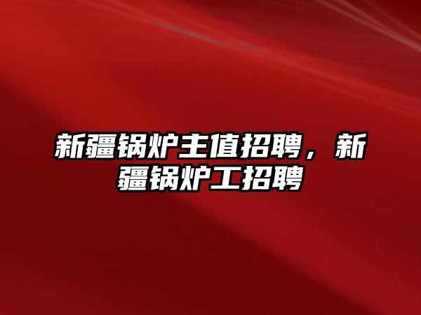 新疆鍋爐主值招聘，新疆鍋爐工招聘