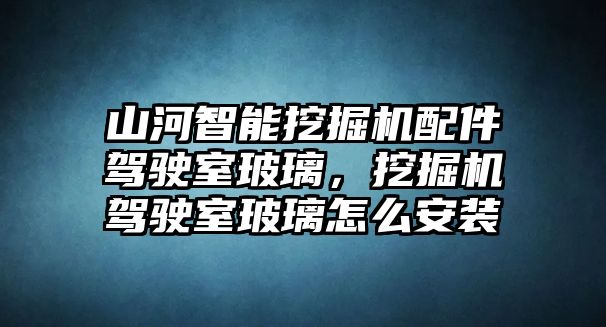 山河智能挖掘機配件駕駛室玻璃，挖掘機駕駛室玻璃怎么安裝