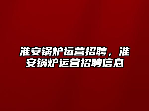 淮安鍋爐運營招聘，淮安鍋爐運營招聘信息