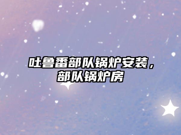 吐魯番部隊(duì)鍋爐安裝，部隊(duì)鍋爐房